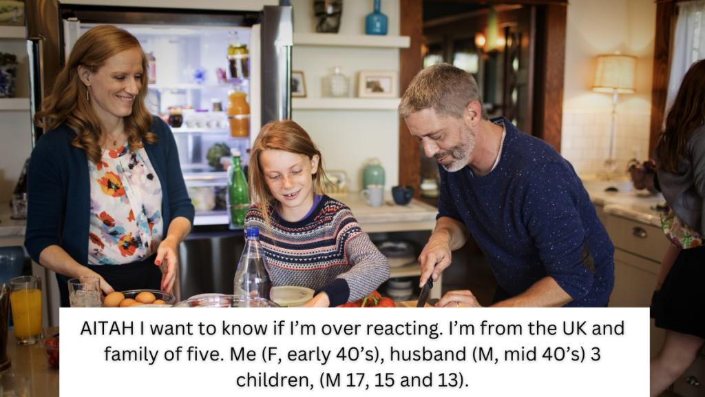 AITAH I want to know if I’m over reacting. I’m from the UK and family of five. Me (F, early 40’s), husband (M, mid 40’s) 3 children, (M 17, 15 and 13).